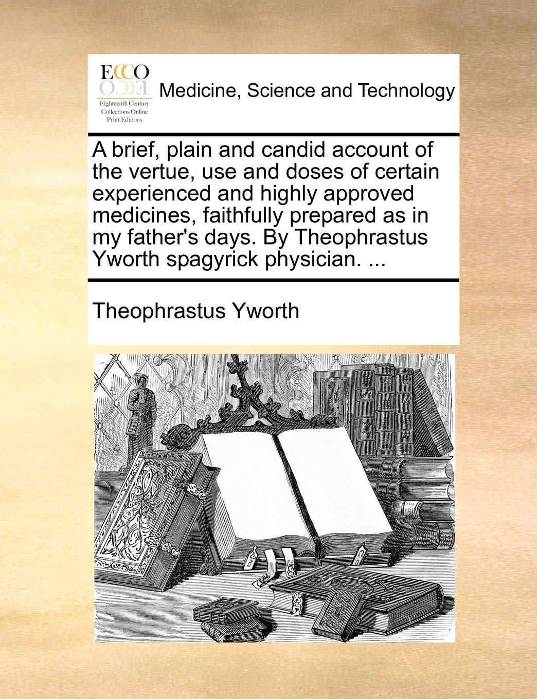 A Brief, Plain and Candid Account of the Vertue, Use and Doses of Certain Experienced and Highly Approved Medicines, Faithfully Prepared as in My ... Theophrastus Yworth Spagyrick Physician. ...
