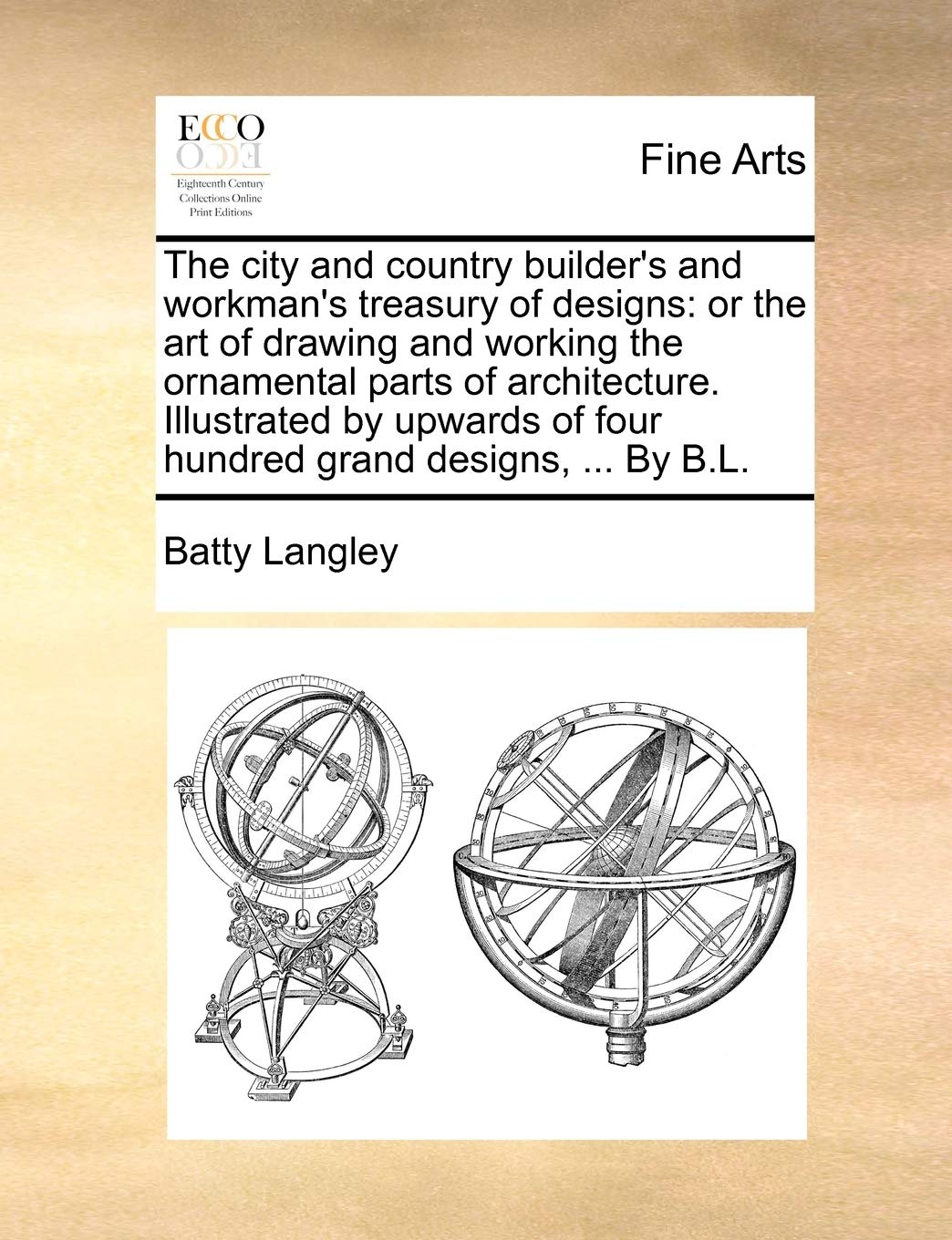 The City and Country Builder's and Workman's Treasury of Designs: Or the Art of Drawing and Working the Ornamental Parts of Architecture. Illustrated ... of Four Hundred Grand Designs, ... by B.L.