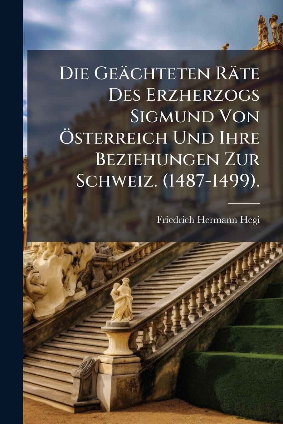 Die Geachteten Rate Des Erzherzogs Sigmund Von Osterreich Und Ihre Beziehungen Zur Schweiz. (1487-1499).: Erster Teil: Die Vorgange Am Innsbrucker Hof