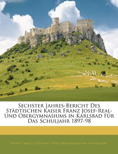 Sechster Jahres-Bericht Des Stadtischen Kaiser Franz Josef-Real- Und Obergymnasiums in Karlsbad Fur Das Schuljahr 1897-98