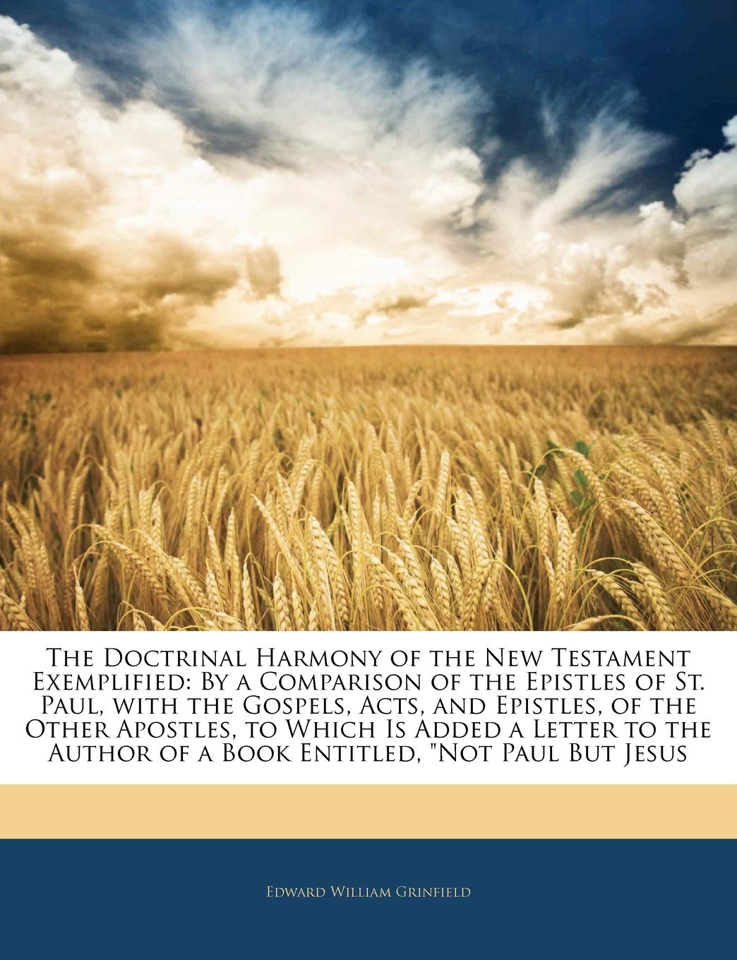 The Doctrinal Harmony of the New Testament Exemplified: By a Comparison of the Epistles of St. Paul, with the Gospels, Acts, and Epistles, of the ... Author of a Book Entitled, Not Paul But Jesus